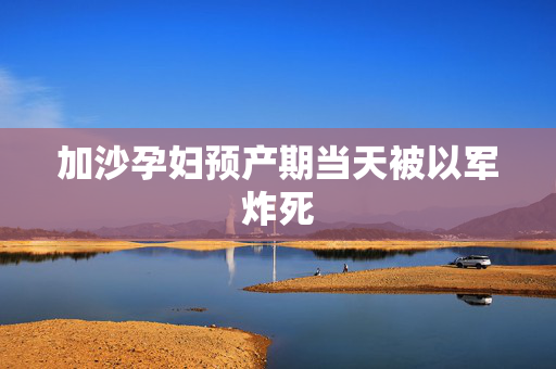 加沙孕妇预产期当天被以军炸死