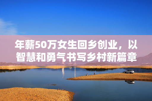 年薪50万女生回乡创业，以智慧和勇气书写乡村新篇章