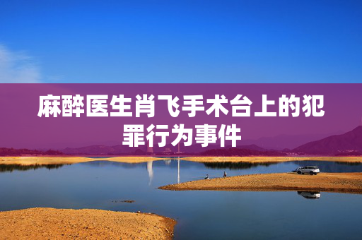 麻醉医生肖飞手术台上的犯罪行为事件
