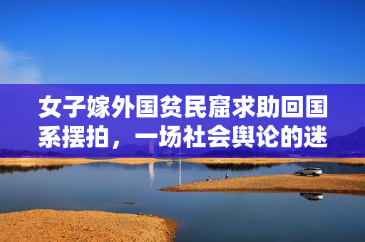 女子嫁外国贫民窟求助回国系摆拍，一场社会舆论的迷雾与反思