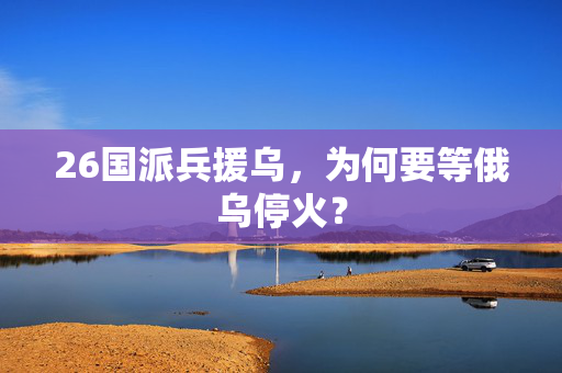 26国派兵援乌，为何要等俄乌停火？