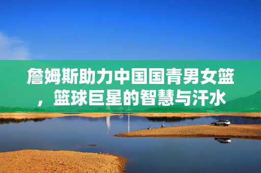 詹姆斯助力中国国青男女篮，篮球巨星的智慧与汗水