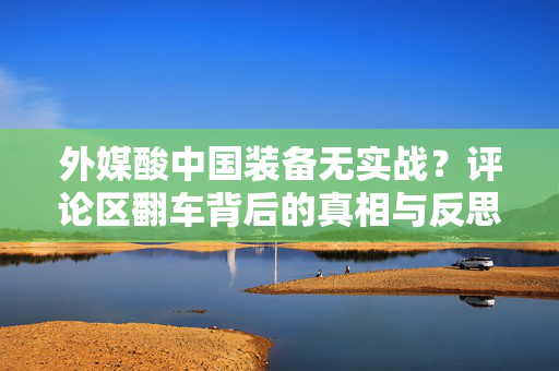 外媒酸中国装备无实战？评论区翻车背后的真相与反思