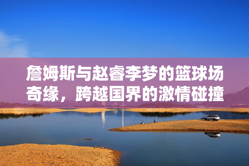 詹姆斯与赵睿李梦的篮球场奇缘，跨越国界的激情碰撞
