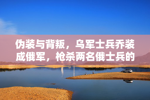 伪装与背叛，乌军士兵乔装成俄军，枪杀两名俄士兵的背后真相