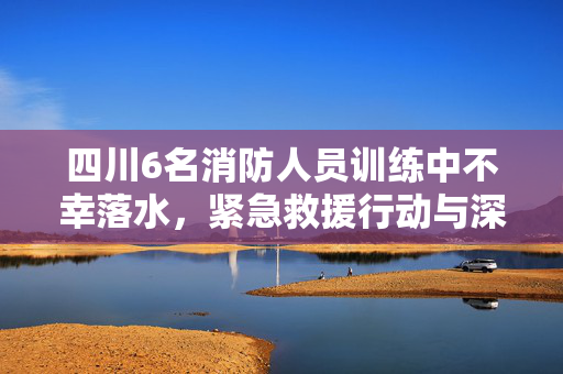 四川6名消防人员训练中不幸落水，紧急救援行动与深刻反思