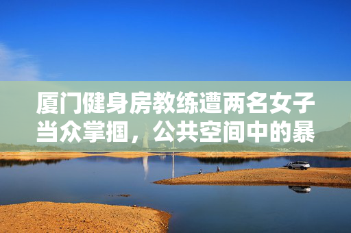 厦门健身房教练遭两名女子当众掌掴，公共空间中的暴力与道德失范