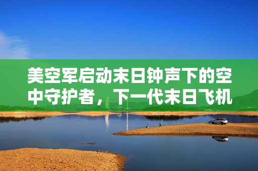 美空军启动末日钟声下的空中守护者，下一代末日飞机测试揭秘