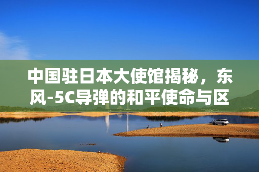 中国驻日本大使馆揭秘，东风-5C导弹的和平使命与区域稳定贡献