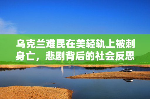 乌克兰难民在美轻轨上被刺身亡，悲剧背后的社会反思