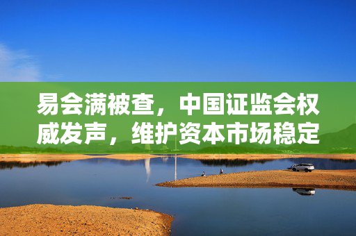 易会满被查，中国证监会权威发声，维护资本市场稳定与法治