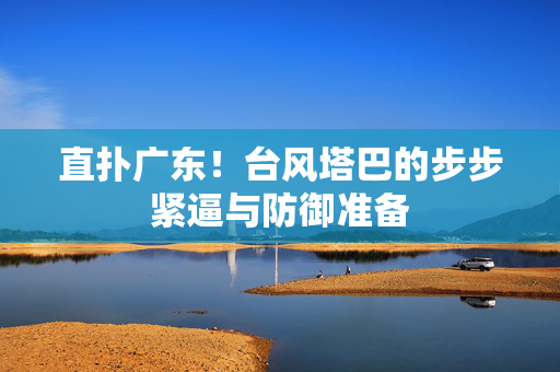 直扑广东！台风塔巴的步步紧逼与防御准备