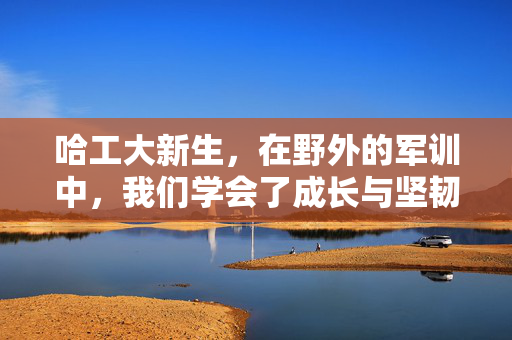 哈工大新生，在野外的军训中，我们学会了成长与坚韧