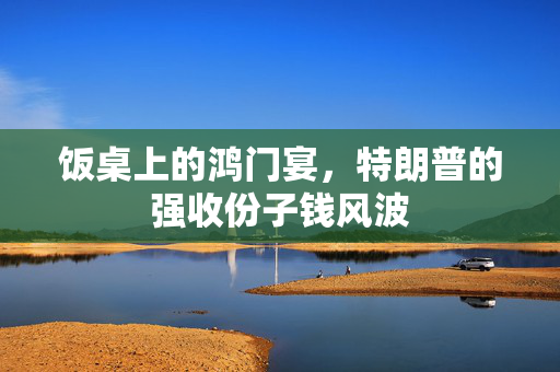饭桌上的鸿门宴，特朗普的强收份子钱风波