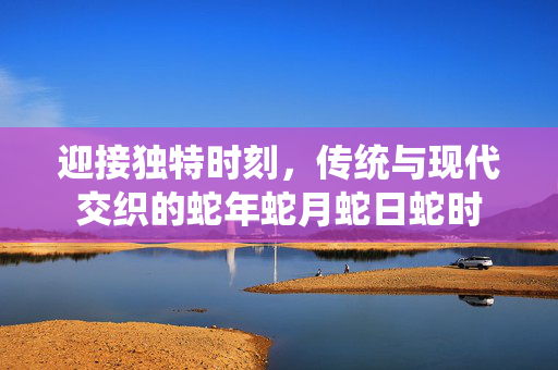 迎接独特时刻，传统与现代交织的蛇年蛇月蛇日蛇时