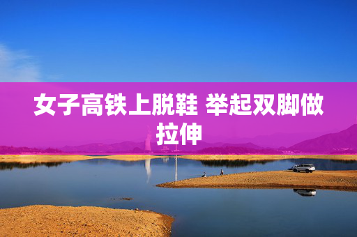 女子高铁上脱鞋 举起双脚做拉伸