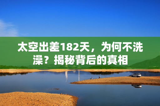太空出差182天，为何不洗澡？揭秘背后的真相