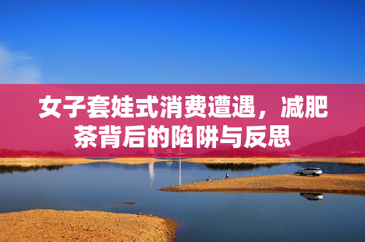 女子套娃式消费遭遇，减肥茶背后的陷阱与反思