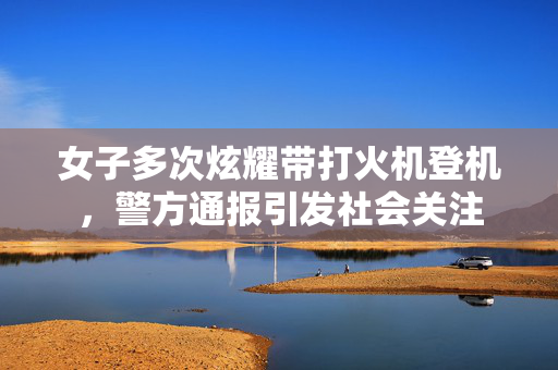 女子多次炫耀带打火机登机，警方通报引发社会关注