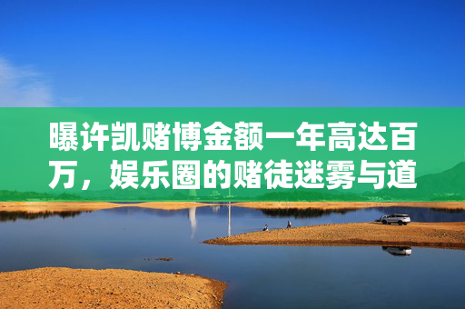 曝许凯赌博金额一年高达百万，娱乐圈的赌徒迷雾与道德反思