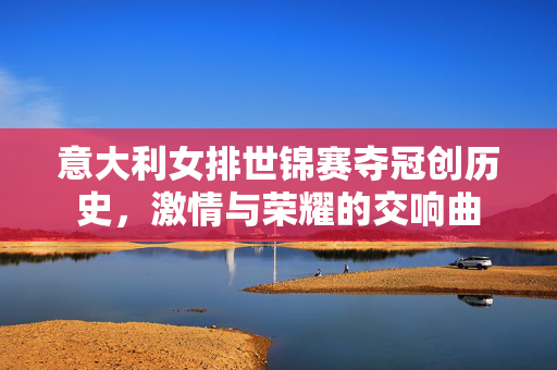 意大利女排世锦赛夺冠创历史，激情与荣耀的交响曲