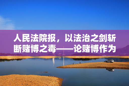 人民法院报，以法治之剑斩断赌博之毒——论赌博作为社会毒瘤的危害与法律应对