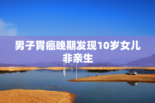 男子胃癌晚期发现10岁女儿非亲生