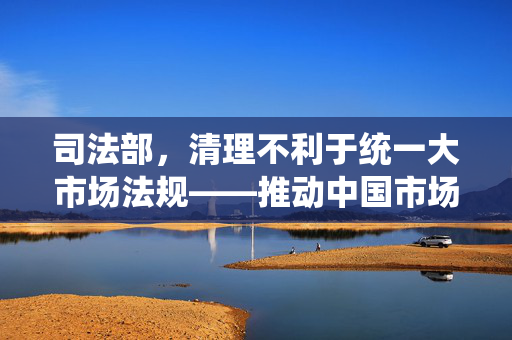司法部，清理不利于统一大市场法规——推动中国市场经济高质量发展的关键举措