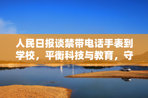 人民日报谈禁带电话手表到学校，平衡科技与教育，守护校园纯净