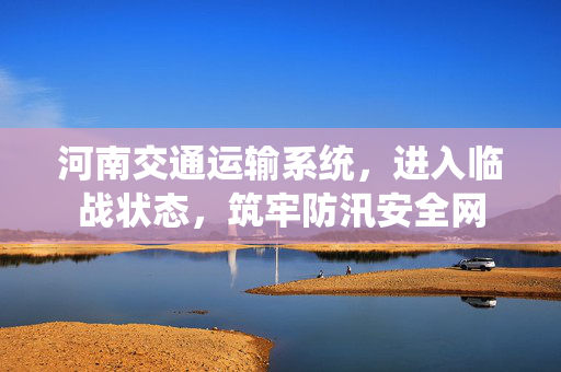 河南交通运输系统，进入临战状态，筑牢防汛安全网