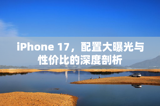iPhone 17，配置大曝光与性价比的深度剖析