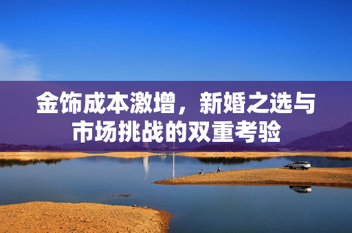 金饰成本激增，新婚之选与市场挑战的双重考验