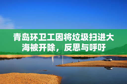 青岛环卫工因将垃圾扫进大海被开除，反思与呼吁