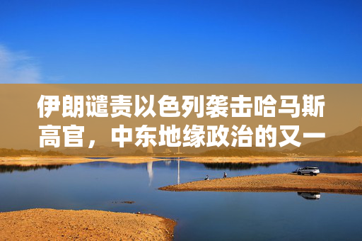 伊朗谴责以色列袭击哈马斯高官，中东地缘政治的又一紧张时刻