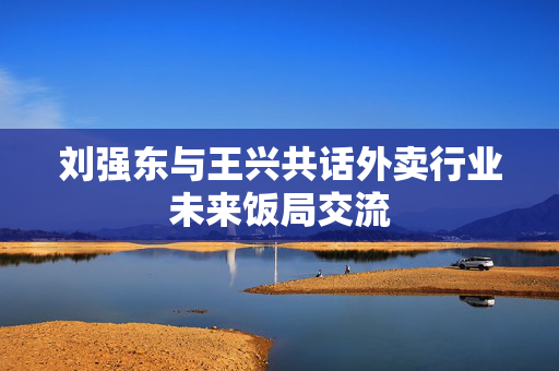 刘强东与王兴共话外卖行业未来饭局交流