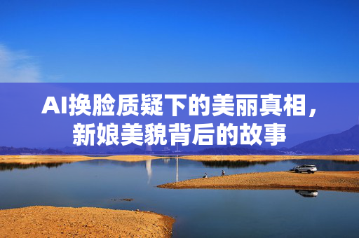 AI换脸质疑下的美丽真相，新娘美貌背后的故事