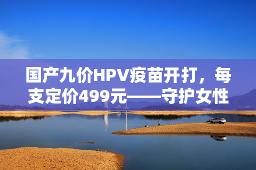 国产九价HPV疫苗开打，每支定价499元——守护女性健康的新防线