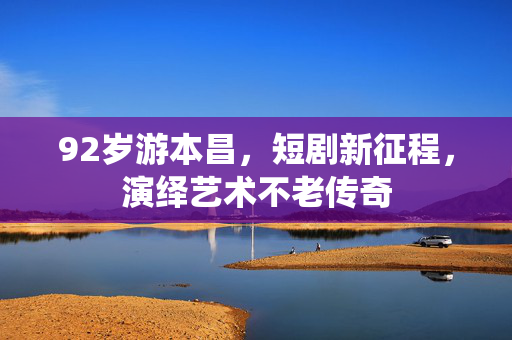 92岁游本昌，短剧新征程，演绎艺术不老传奇