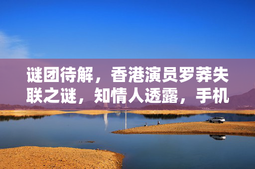谜团待解，香港演员罗莽失联之谜，知情人透露，手机坏了，真相何在？
