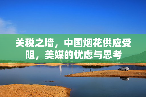 关税之墙，中国烟花供应受阻，美媒的忧虑与思考
