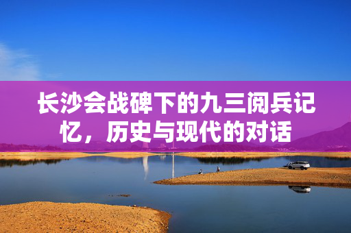 长沙会战碑下的九三阅兵记忆，历史与现代的对话