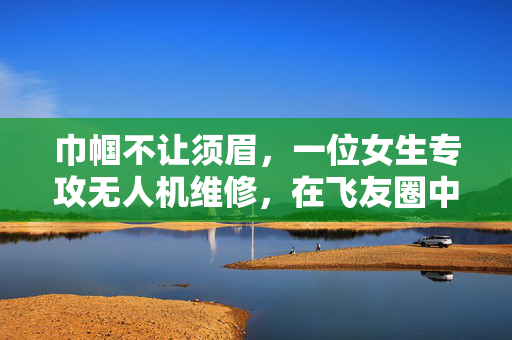 巾帼不让须眉，一位女生专攻无人机维修，在飞友圈中绽放光彩