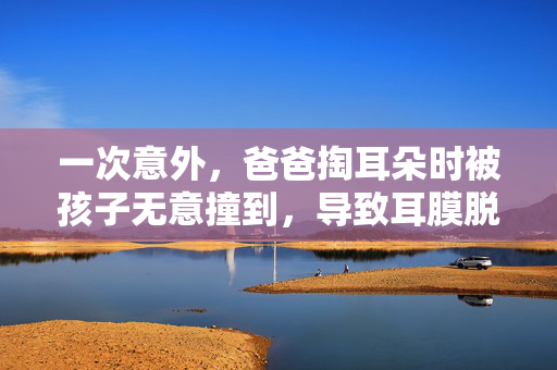 一次意外，爸爸掏耳朵时被孩子无意撞到，导致耳膜脱落的深刻教训
