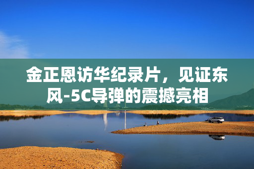 金正恩访华纪录片，见证东风-5C导弹的震撼亮相