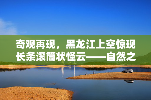 奇观再现，黑龙江上空惊现长条滚筒状怪云——自然之谜的又一章