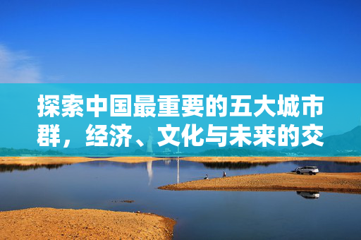 探索中国最重要的五大城市群，经济、文化与未来的交汇点