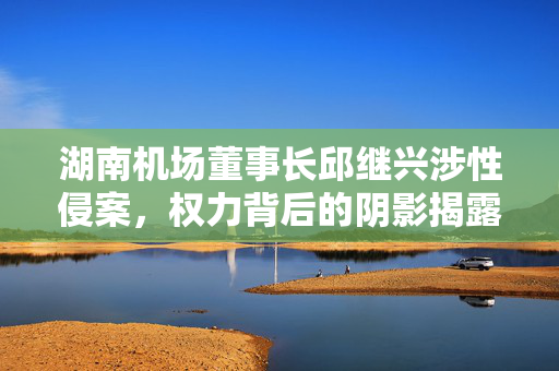 湖南机场董事长邱继兴涉性侵案，权力背后的阴影揭露