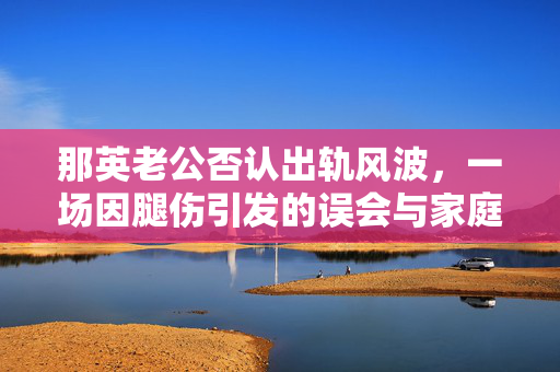 那英老公否认出轨风波，一场因腿伤引发的误会与家庭温情