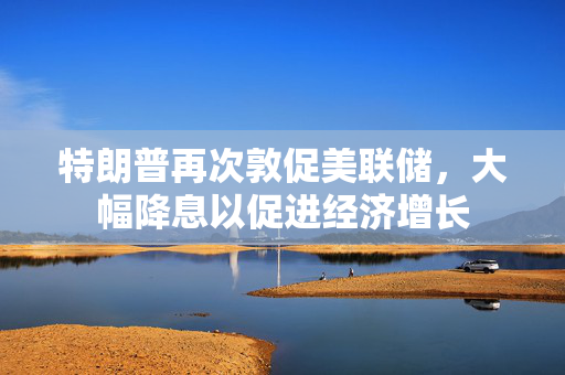 特朗普再次敦促美联储，大幅降息以促进经济增长
