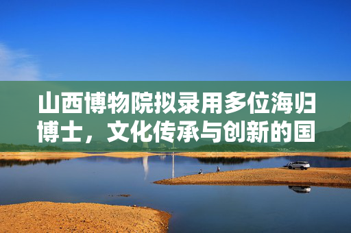 山西博物院拟录用多位海归博士，文化传承与创新的国际化视野